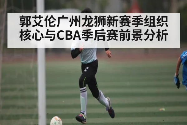 郭艾伦广州龙狮新赛季组织核心与CBA季后赛前景分析